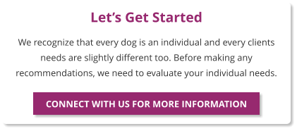 Let’s Get Started We recognize that every dog is an individual and every clients needs are slightly different too. Before making any recommendations, we need to evaluate your individual needs.  CONNECT WITH US FOR MORE INFORMATION